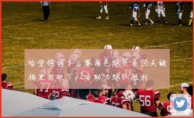 哈登强调季后赛角色球员表现关键梅里尔砍下32分助力球队胜利