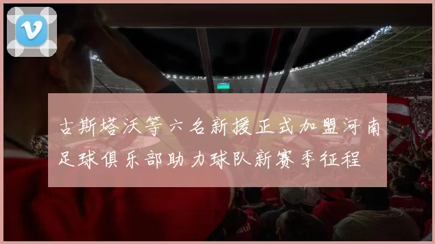 古斯塔沃等六名新援正式加盟河南足球俱乐部助力球队新赛季征程