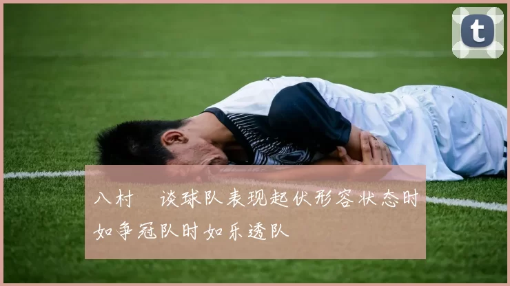 八村塁谈球队表现起伏形容状态时如争冠队时如乐透队