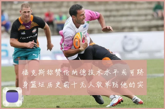 福克斯称赞伦纳德技术水平或可跻身篮坛历史前十无人敢单防他的实力