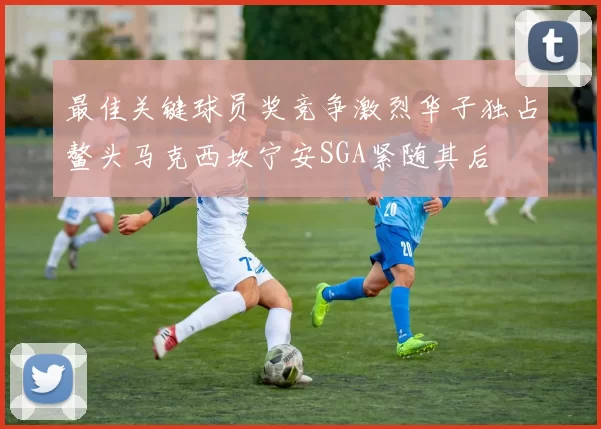 最佳关键球员奖竞争激烈华子独占鳌头马克西坎宁安SGA紧随其后