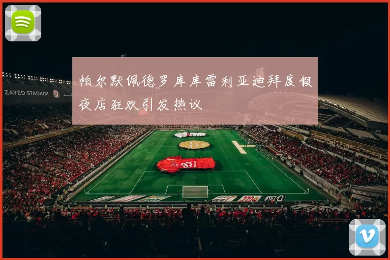 帕尔默佩德罗库库雷利亚迪拜度假夜店狂欢引发热议