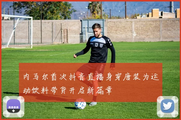 内马尔首次抖音直播身穿唐装为运动饮料带货开启新篇章