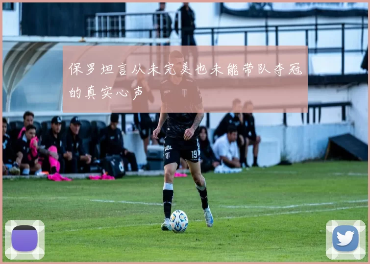保罗坦言从未完美也未能带队夺冠的真实心声
