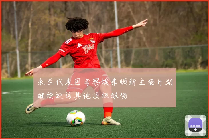 米兰代表团考察埃弗顿新主场计划继续巡访其他顶级球场