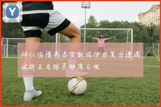 拜仁伤情再添变数诺伊尔复出遭遇波折五名球员缺席合练