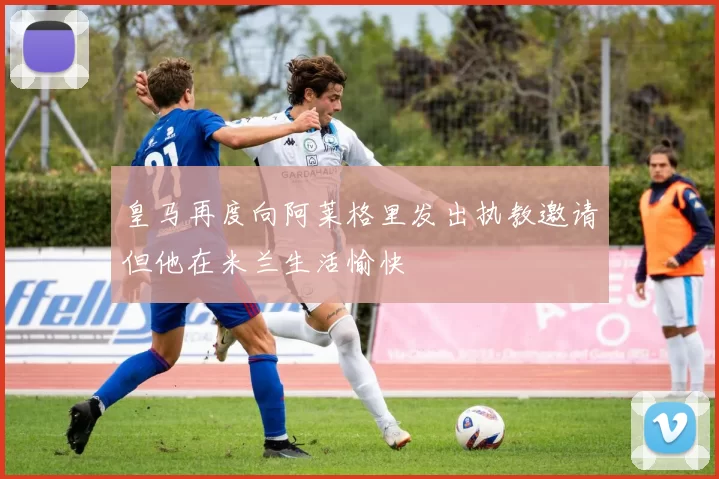 皇马再度向阿莱格里发出执教邀请但他在米兰生活愉快