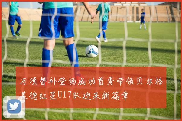 万项替补登场成功首秀带领贝尔格莱德红星U17队迎来新篇章