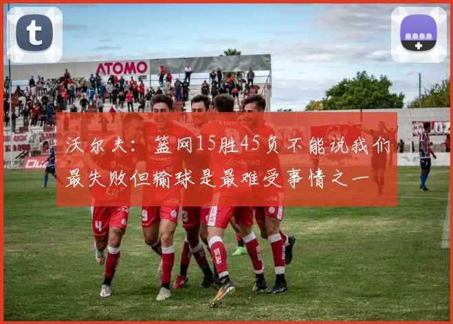 沃尔夫：篮网15胜45负不能说我们最失败但输球是最难受事情之一