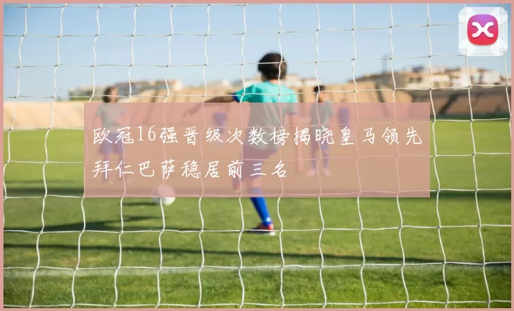 欧冠16强晋级次数榜揭晓皇马领先拜仁巴萨稳居前三名
