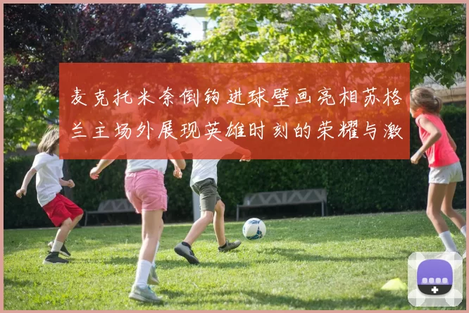 麦克托米奈倒钩进球壁画亮相苏格兰主场外展现英雄时刻的荣耀与激情