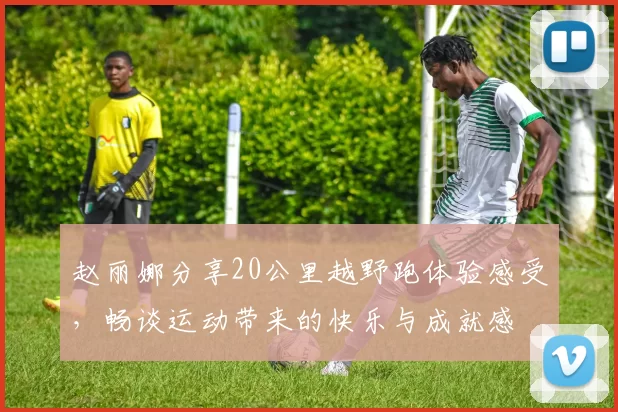 赵丽娜分享20公里越野跑体验感受，畅谈运动带来的快乐与成就感