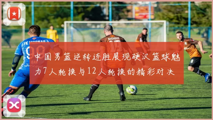 中国男篮逆转连胜展现硬汉篮球魅力7人轮换与12人轮换的精彩对决