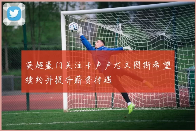英超豪门关注卡卢卢尤文图斯希望续约并提升薪资待遇