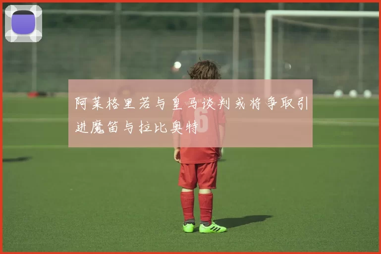 阿莱格里若与皇马谈判或将争取引进魔笛与拉比奥特