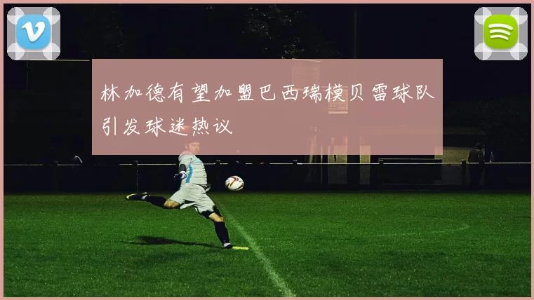 林加德有望加盟巴西瑞模贝雷球队引发球迷热议