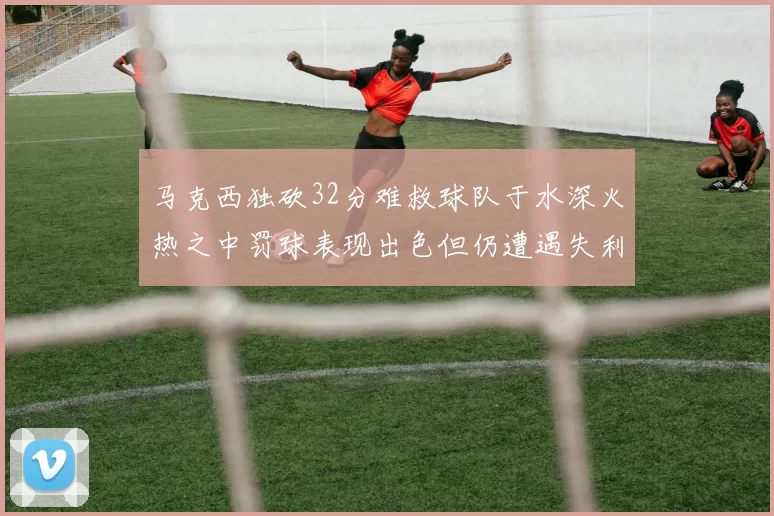 马克西独砍32分难救球队于水深火热之中罚球表现出色但仍遭遇失利