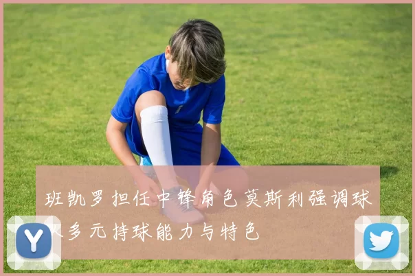 班凯罗担任中锋角色莫斯利强调球队多元持球能力与特色