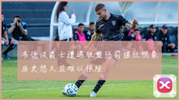 韦德谈爵士遭遇联盟惩罚摆烂现象历史悠久且难以根除