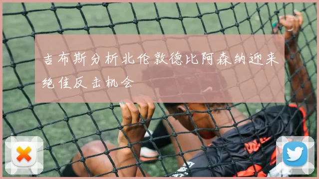 吉布斯分析北伦敦德比阿森纳迎来绝佳反击机会